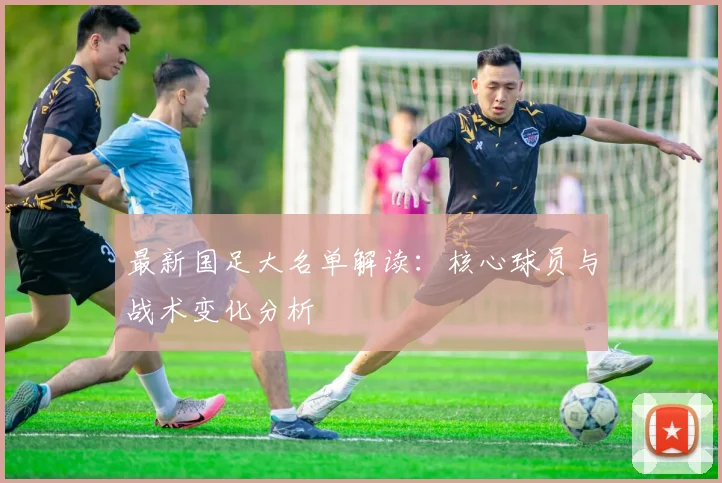 最新国足大名单解读：核心球员与战术变化分析