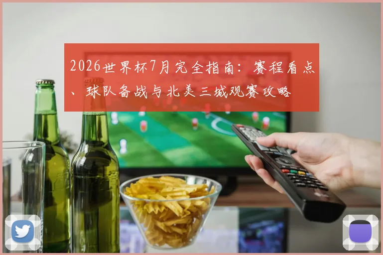 2026世界杯7月完全指南：赛程看点、球队备战与北美三城观赛攻略