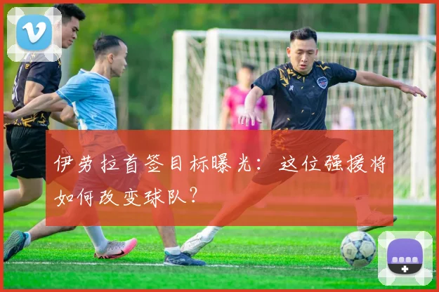 伊劳拉首签目标曝光：这位强援将如何改变球队？