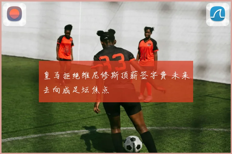 皇马拒绝维尼修斯顶薪签字费 未来去向成足坛焦点