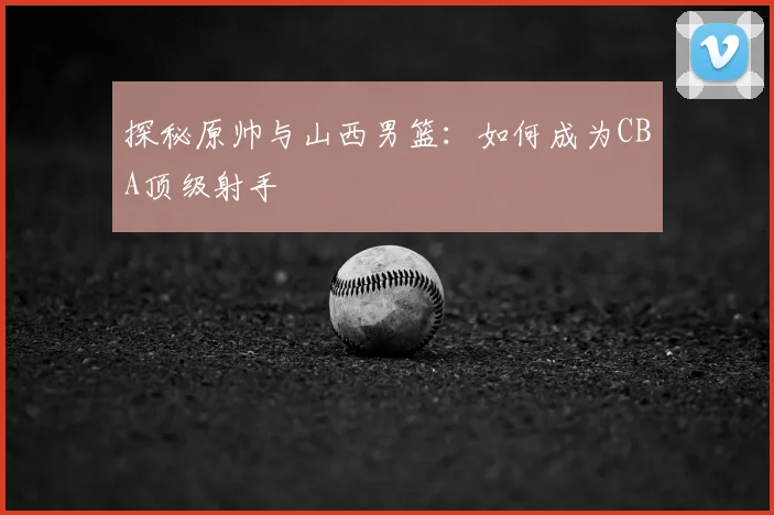 探秘原帅与山西男篮：如何成为CBA顶级射手
