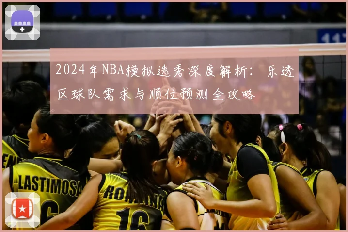 2024年NBA模拟选秀深度解析：乐透区球队需求与顺位预测全攻略
