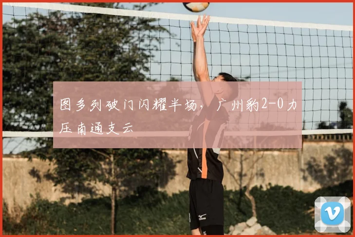 图多列破门闪耀半场,广州豹2-0力压南通支云