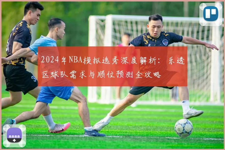 2024年NBA模拟选秀深度解析：乐透区球队需求与顺位预测全攻略