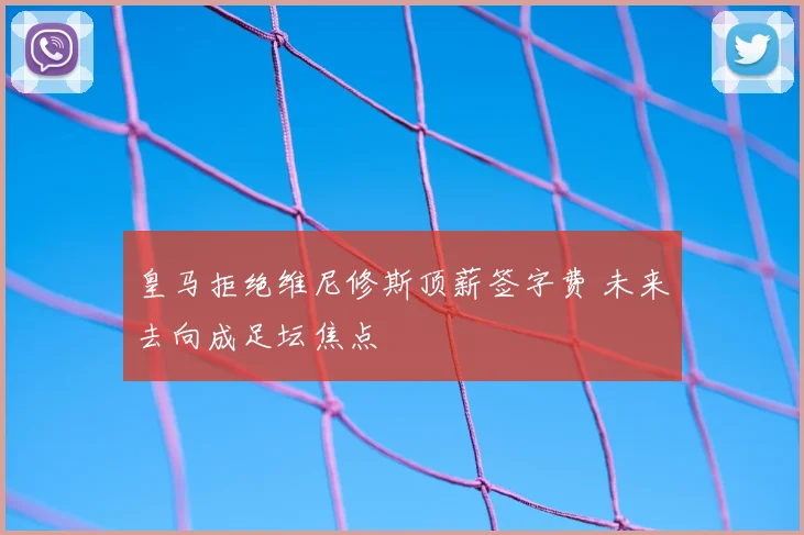 皇马拒绝维尼修斯顶薪签字费 未来去向成足坛焦点