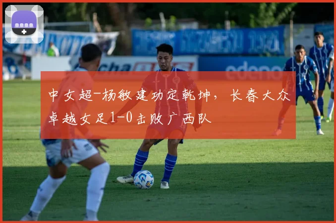 中女超-杨敏建功定乾坤,长春大众卓越女足1-0击败广西队