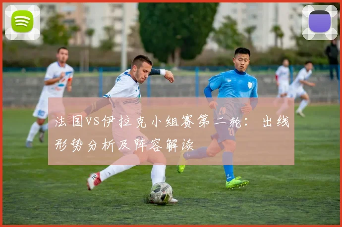 法国vs伊拉克小组赛第二轮：出线形势分析及阵容解读