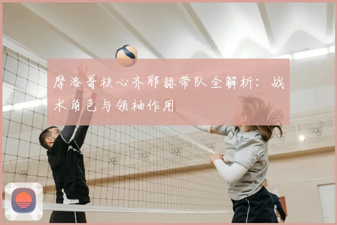 摩洛哥核心齐耶赫带队全解析：战术角色与领袖作用