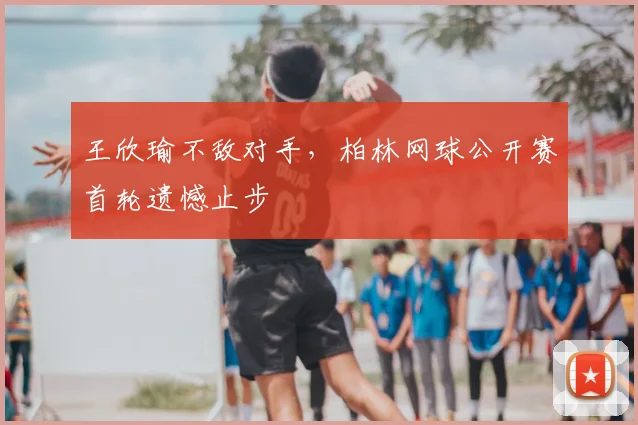 王欣瑜不敌对手,柏林网球公开赛首轮遗憾止步