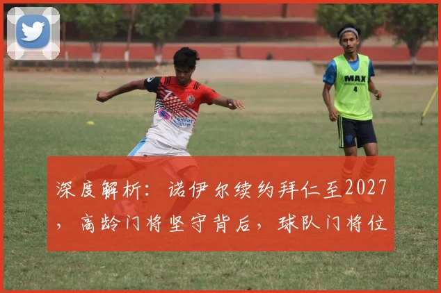 深度解析:诺伊尔续约拜仁至2027,高龄门将坚守背后,球队门将位置的长远布局
