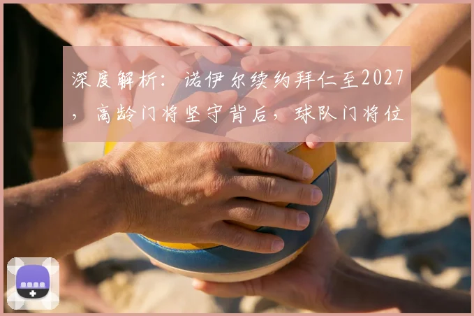 深度解析:诺伊尔续约拜仁至2027,高龄门将坚守背后,球队门将位置的长远布局