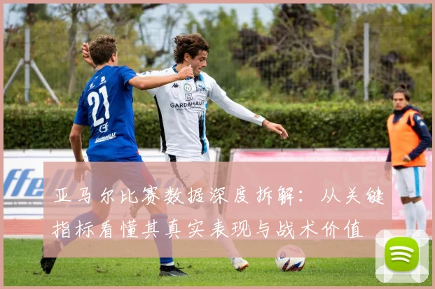亚马尔比赛数据深度拆解:从关键指标看懂其真实表现与战术价值