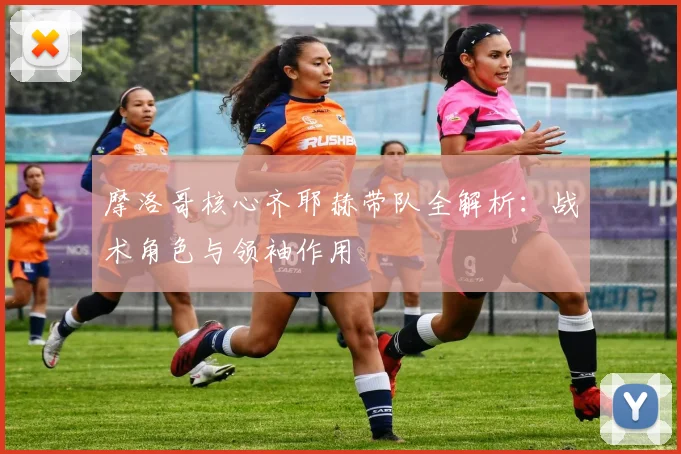 摩洛哥核心齐耶赫带队全解析：战术角色与领袖作用