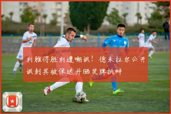 利雅得胜利遭嘲讽!德米拉尔公开讽刺其被保送并晒奖牌挑衅
