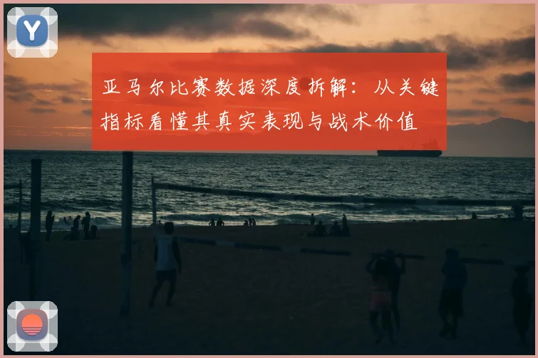 亚马尔比赛数据深度拆解:从关键指标看懂其真实表现与战术价值