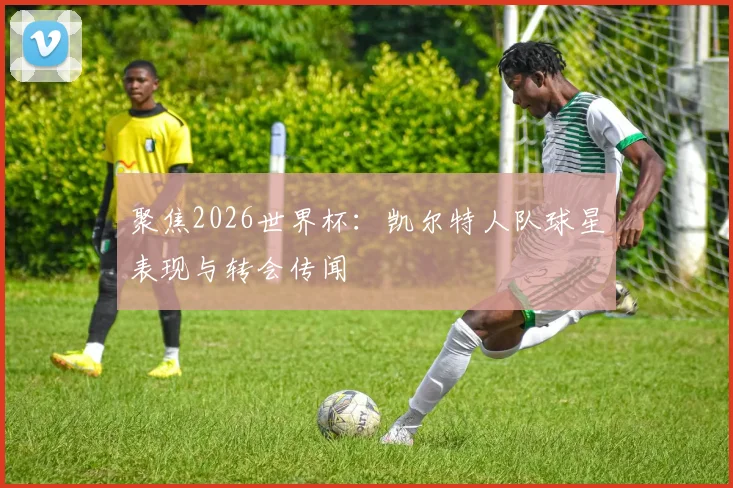 聚焦2026世界杯:凯尔特人队球星表现与转会传闻