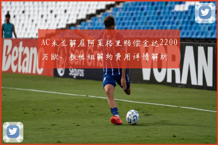 AC米兰解雇阿莱格里赔偿金达2200万欧，教练组解约费用详情解析