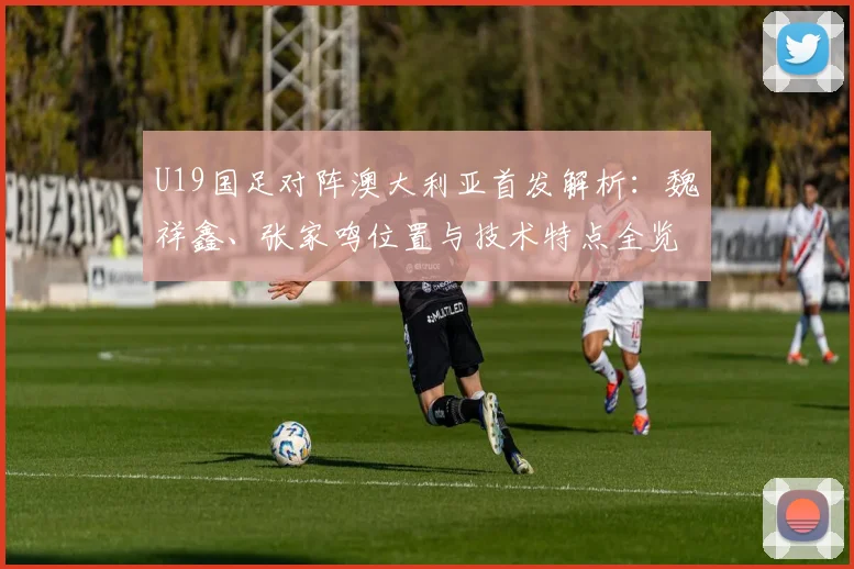 U19国足对阵澳大利亚首发解析：魏祥鑫、张家鸣位置与技术特点全览
